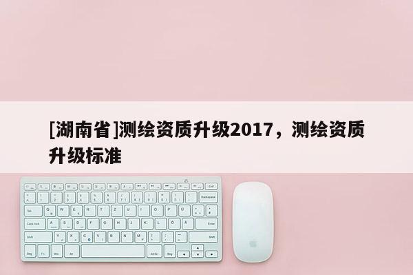 [湖南省]測繪資質(zhì)升級2017，測繪資質(zhì)升級標(biāo)準(zhǔn)