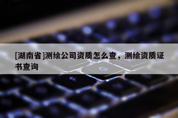 [湖南省]測繪公司資質(zhì)怎么查，測繪資質(zhì)證書查詢