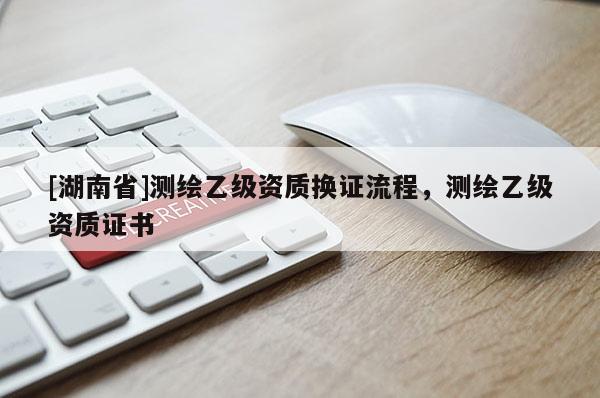 [湖南省]測繪乙級資質(zhì)換證流程，測繪乙級資質(zhì)證書
