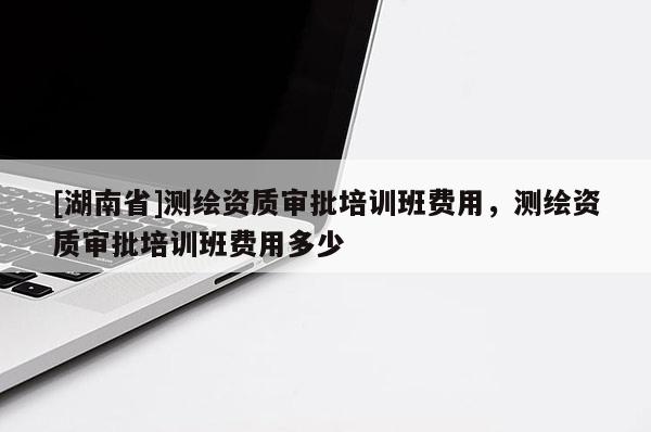 [湖南省]測繪資質(zhì)審批培訓(xùn)班費(fèi)用，測繪資質(zhì)審批培訓(xùn)班費(fèi)用多少