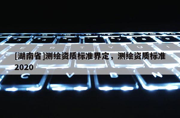 [湖南省]測繪資質(zhì)標(biāo)準(zhǔn)界定，測繪資質(zhì)標(biāo)準(zhǔn)2020
