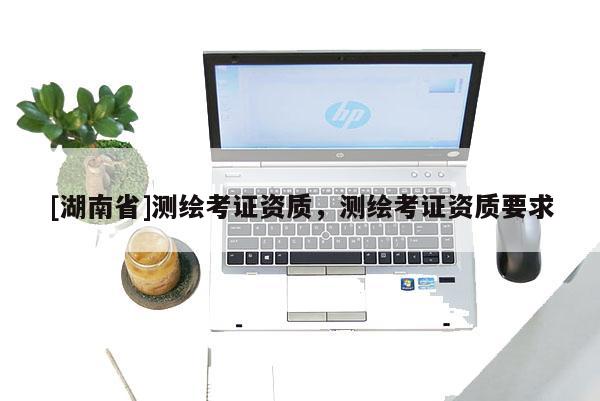 [湖南省]測繪考證資質(zhì)，測繪考證資質(zhì)要求