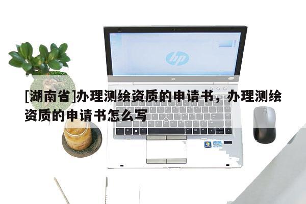 [湖南省]辦理測繪資質(zhì)的申請書，辦理測繪資質(zhì)的申請書怎么寫