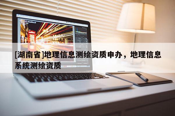 [湖南省]地理信息測(cè)繪資質(zhì)申辦，地理信息系統(tǒng)測(cè)繪資質(zhì)