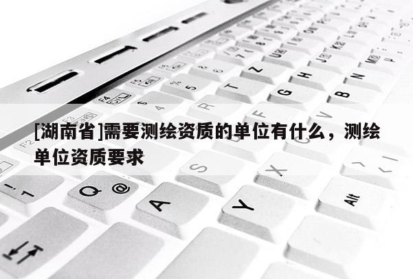 [湖南省]需要測(cè)繪資質(zhì)的單位有什么，測(cè)繪單位資質(zhì)要求
