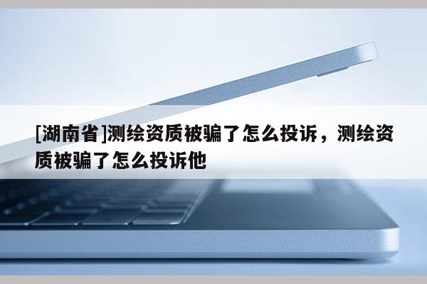[湖南省]測(cè)繪資質(zhì)被騙了怎么投訴，測(cè)繪資質(zhì)被騙了怎么投訴他