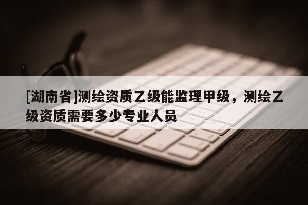[湖南省]測繪資質(zhì)乙級能監(jiān)理甲級，測繪乙級資質(zhì)需要多少專業(yè)人員