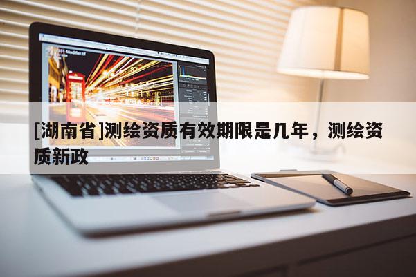 [湖南省]測繪資質(zhì)有效期限是幾年，測繪資質(zhì)新政