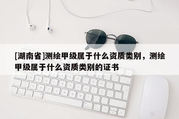 [湖南省]測(cè)繪甲級(jí)屬于什么資質(zhì)類(lèi)別，測(cè)繪甲級(jí)屬于什么資質(zhì)類(lèi)別的證書(shū)