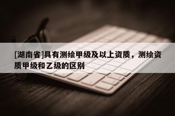 [湖南省]具有測繪甲級及以上資質(zhì)，測繪資質(zhì)甲級和乙級的區(qū)別