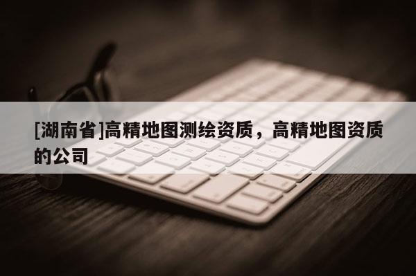 [湖南省]高精地圖測繪資質(zhì)，高精地圖資質(zhì)的公司