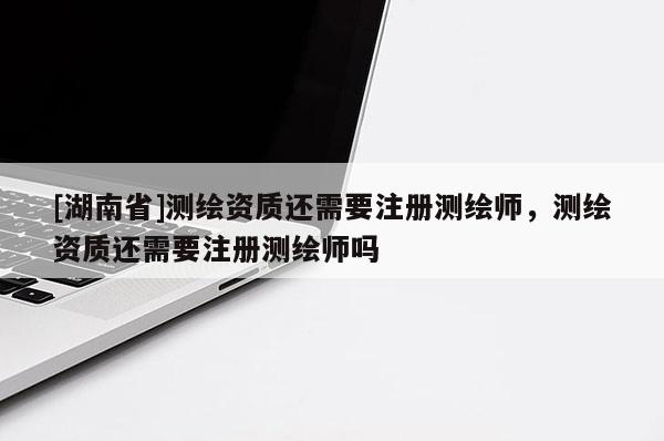 [湖南省]測繪資質(zhì)還需要注冊測繪師，測繪資質(zhì)還需要注冊測繪師嗎