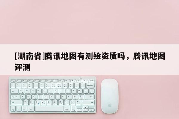 [湖南省]騰訊地圖有測繪資質(zhì)嗎，騰訊地圖評測
