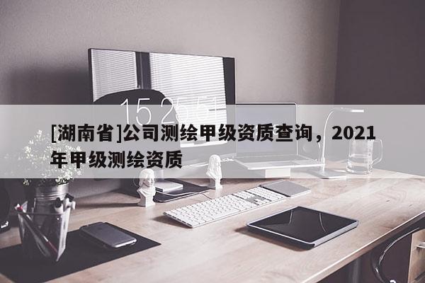 [湖南省]公司測繪甲級資質(zhì)查詢，2021年甲級測繪資質(zhì)