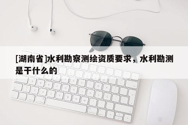 [湖南省]水利勘察測繪資質(zhì)要求，水利勘測是干什么的