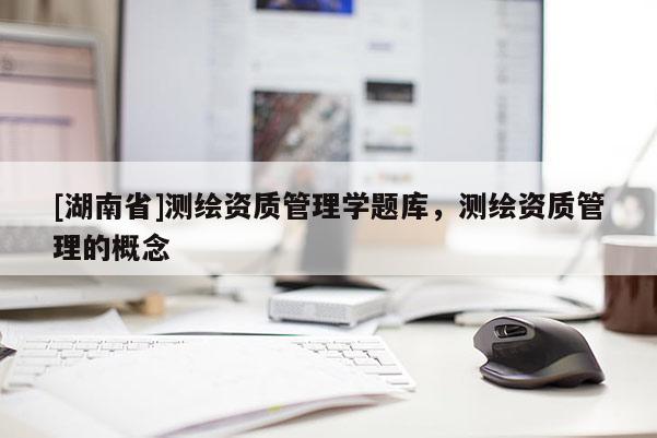 [湖南省]測繪資質(zhì)管理學(xué)題庫，測繪資質(zhì)管理的概念
