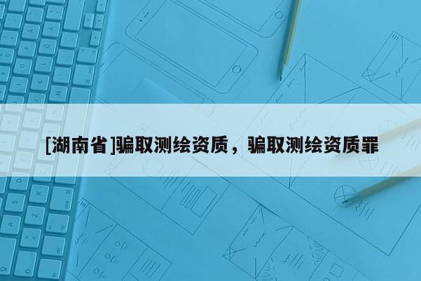 [湖南省]騙取測繪資質(zhì)，騙取測繪資質(zhì)罪