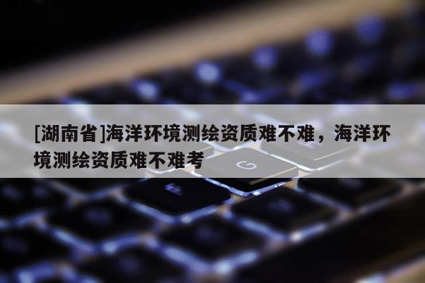 [湖南省]海洋環(huán)境測繪資質(zhì)難不難，海洋環(huán)境測繪資質(zhì)難不難考