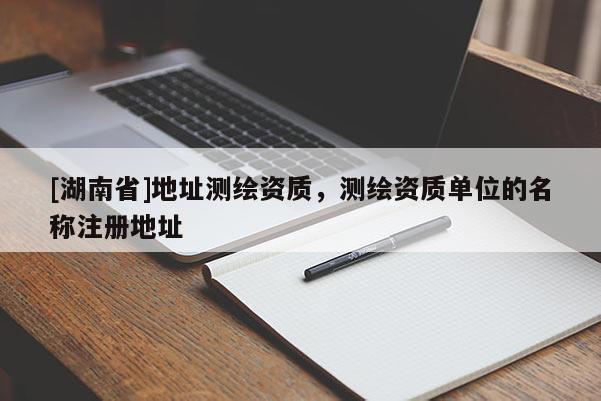 [湖南省]地址測(cè)繪資質(zhì)，測(cè)繪資質(zhì)單位的名稱注冊(cè)地址