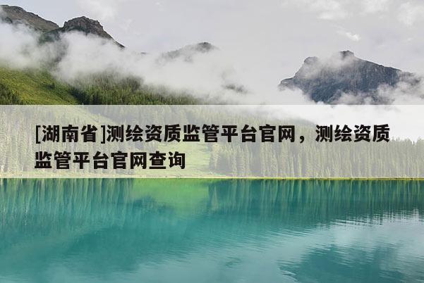 [湖南省]測(cè)繪資質(zhì)監(jiān)管平臺(tái)官網(wǎng)，測(cè)繪資質(zhì)監(jiān)管平臺(tái)官網(wǎng)查詢