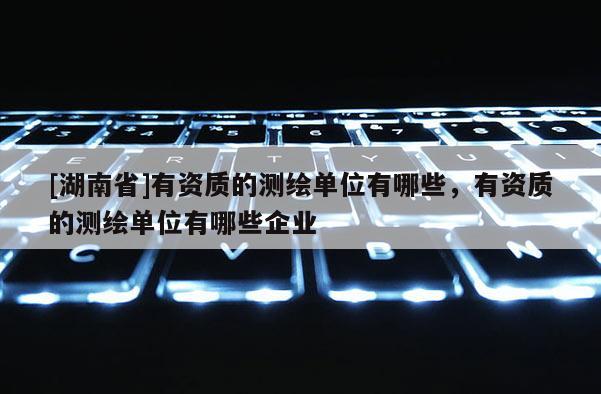 [湖南省]有資質(zhì)的測(cè)繪單位有哪些，有資質(zhì)的測(cè)繪單位有哪些企業(yè)