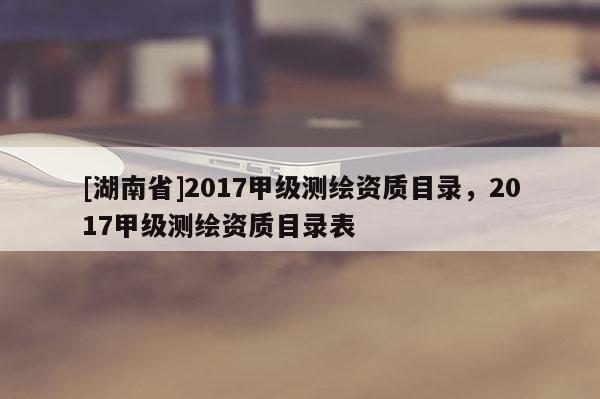 [湖南省]2017甲級(jí)測(cè)繪資質(zhì)目錄，2017甲級(jí)測(cè)繪資質(zhì)目錄表