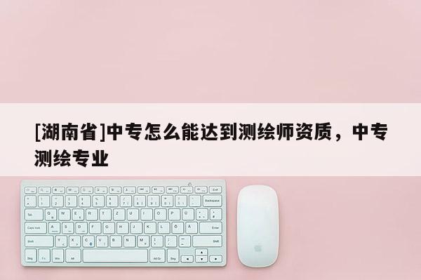 [湖南省]中專怎么能達(dá)到測繪師資質(zhì)，中專測繪專業(yè)