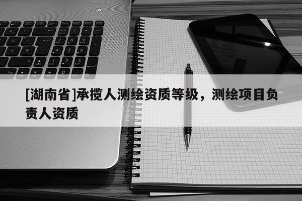 [湖南省]承攬人測繪資質(zhì)等級，測繪項(xiàng)目負(fù)責(zé)人資質(zhì)