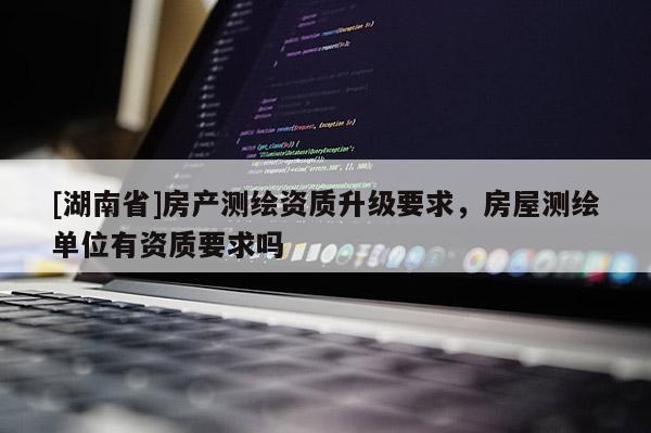 [湖南省]房產(chǎn)測繪資質(zhì)升級要求，房屋測繪單位有資質(zhì)要求嗎