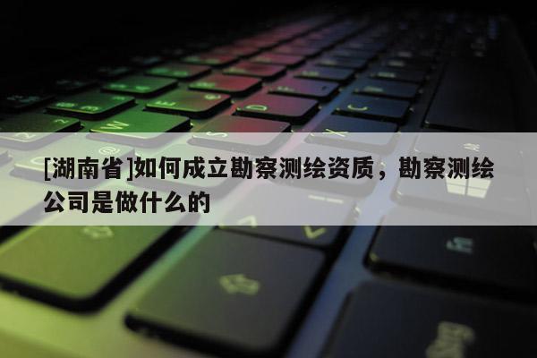 [湖南省]如何成立勘察測繪資質(zhì)，勘察測繪公司是做什么的