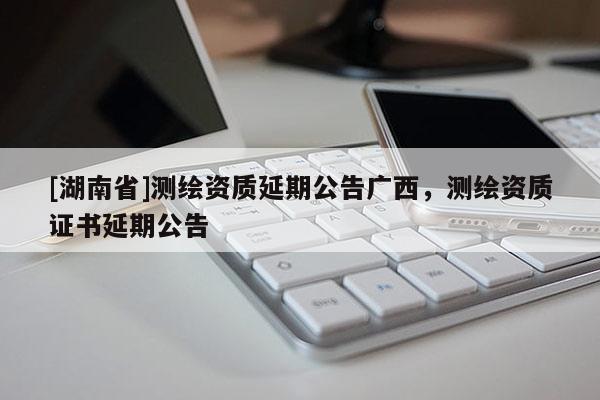 [湖南省]測繪資質(zhì)延期公告廣西，測繪資質(zhì)證書延期公告
