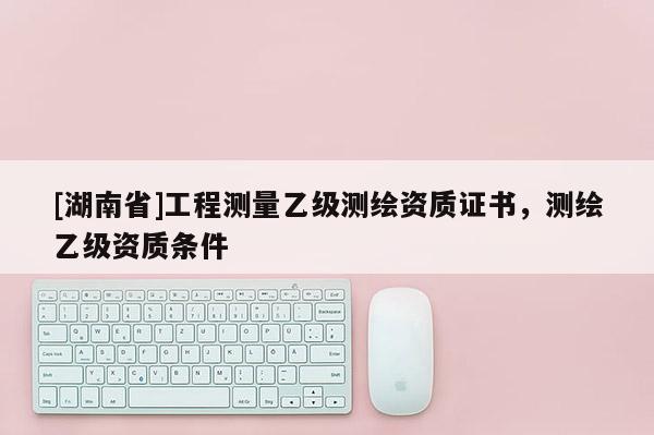 [湖南省]工程測量乙級測繪資質(zhì)證書，測繪乙級資質(zhì)條件