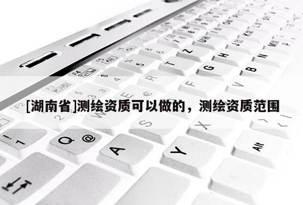 [湖南省]測繪資質(zhì)可以做的，測繪資質(zhì)范圍