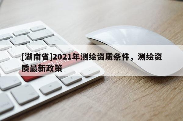 [湖南省]2021年測繪資質(zhì)條件，測繪資質(zhì)最新政策