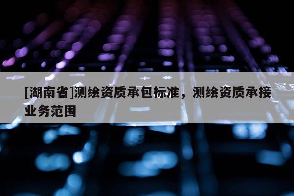 [湖南省]測繪資質(zhì)承包標(biāo)準(zhǔn)，測繪資質(zhì)承接業(yè)務(wù)范圍