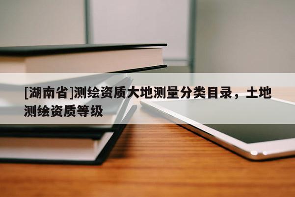[湖南省]測繪資質(zhì)大地測量分類目錄，土地測繪資質(zhì)等級