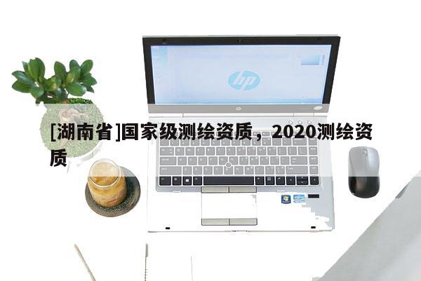 [湖南省]國家級測繪資質(zhì)，2020測繪資質(zhì)