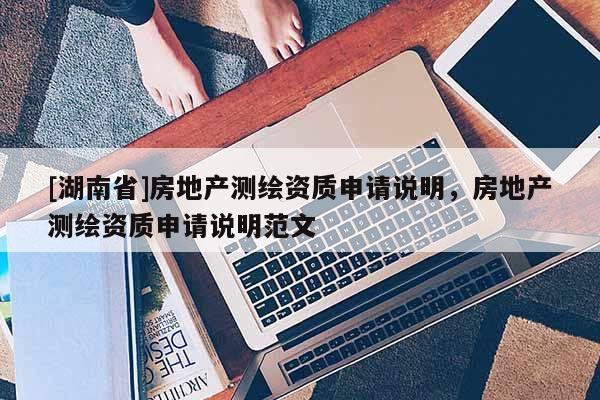 [湖南省]房地產(chǎn)測繪資質(zhì)申請說明，房地產(chǎn)測繪資質(zhì)申請說明范文