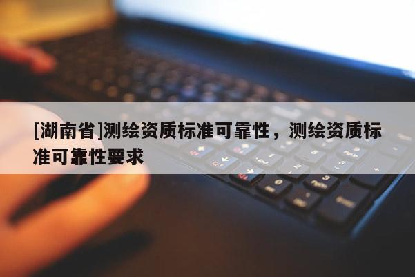 [湖南省]測繪資質(zhì)標準可靠性，測繪資質(zhì)標準可靠性要求
