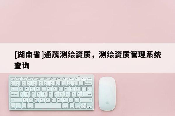 [湖南省]通茂測繪資質(zhì)，測繪資質(zhì)管理系統(tǒng)查詢