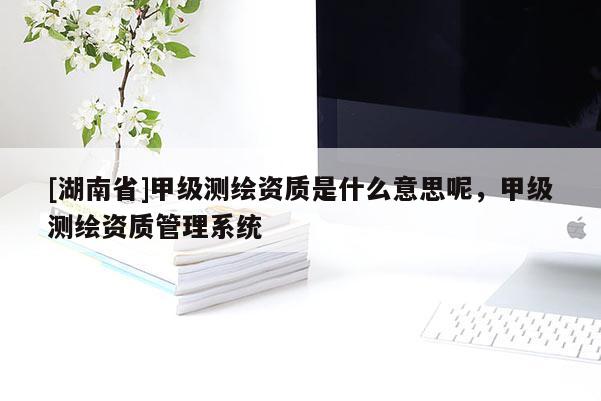[湖南省]甲級測繪資質(zhì)是什么意思呢，甲級測繪資質(zhì)管理系統(tǒng)