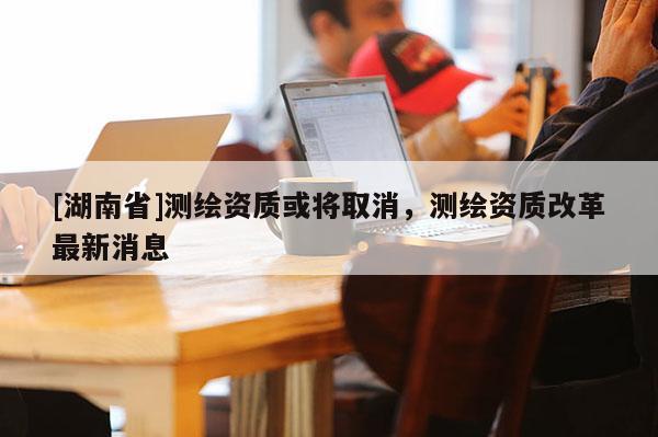 [湖南省]測繪資質(zhì)或?qū)⑷∠瑴y繪資質(zhì)改革最新消息
