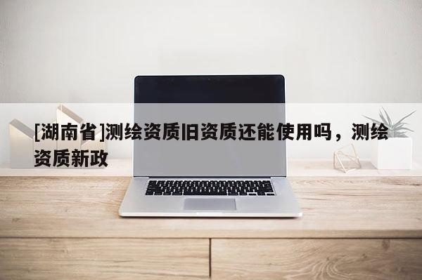 [湖南省]測(cè)繪資質(zhì)舊資質(zhì)還能使用嗎，測(cè)繪資質(zhì)新政