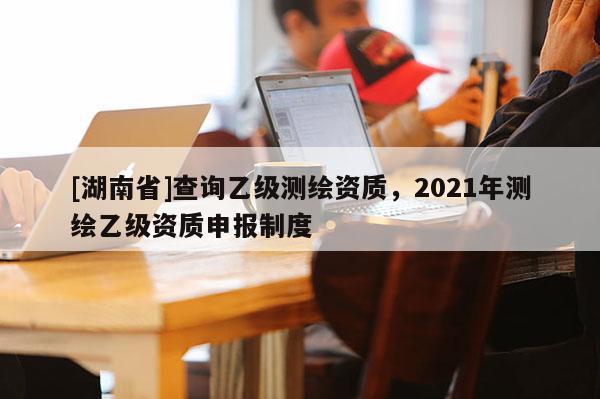 [湖南省]查詢乙級(jí)測繪資質(zhì)，2021年測繪乙級(jí)資質(zhì)申報(bào)制度