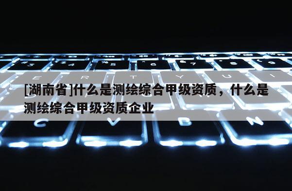 [湖南省]什么是測繪綜合甲級資質，什么是測繪綜合甲級資質企業(yè)