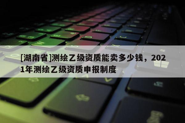[湖南省]測繪乙級資質(zhì)能賣多少錢，2021年測繪乙級資質(zhì)申報制度