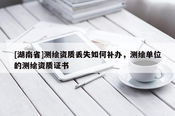 [湖南省]測繪資質(zhì)丟失如何補(bǔ)辦，測繪單位的測繪資質(zhì)證書