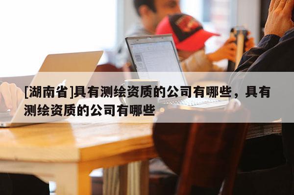 [湖南省]具有測繪資質(zhì)的公司有哪些，具有測繪資質(zhì)的公司有哪些