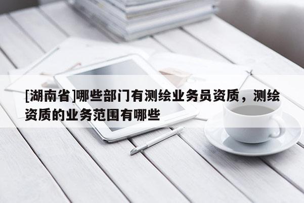 [湖南省]哪些部門有測繪業(yè)務(wù)員資質(zhì)，測繪資質(zhì)的業(yè)務(wù)范圍有哪些