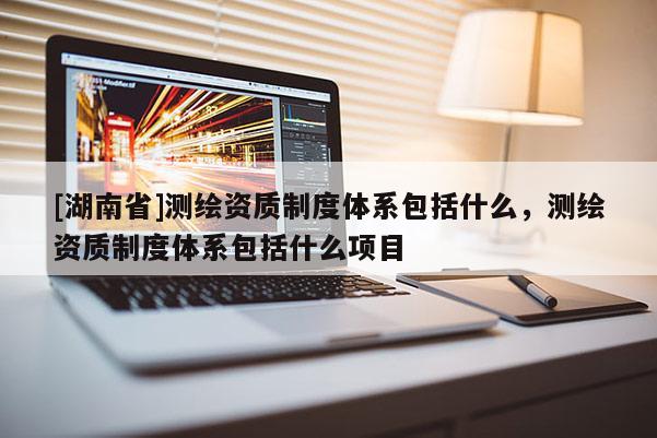 [湖南省]測繪資質(zhì)制度體系包括什么，測繪資質(zhì)制度體系包括什么項(xiàng)目